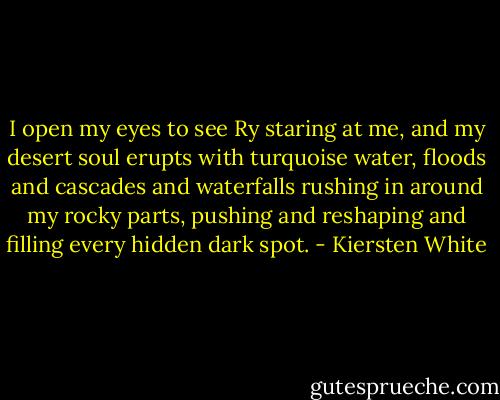 I open my eyes to see Ry staring at me, and my desert soul erupts with turquoise water, floods and cascades and waterfalls rushing in around my rocky parts, pushing and reshaping and filling every hidden dark spot. - Kiersten White