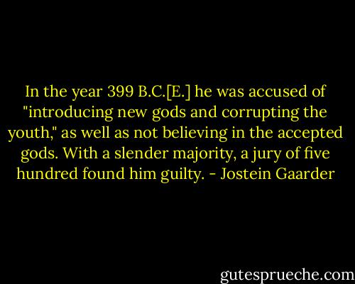 In the year 399 B.C.[E.] he was accused of "introducing new gods and corrupting the youth," as well as not believing in the accepted gods. With a slender majority, a jury of five hundred found him guilty. - Jostein Gaarder