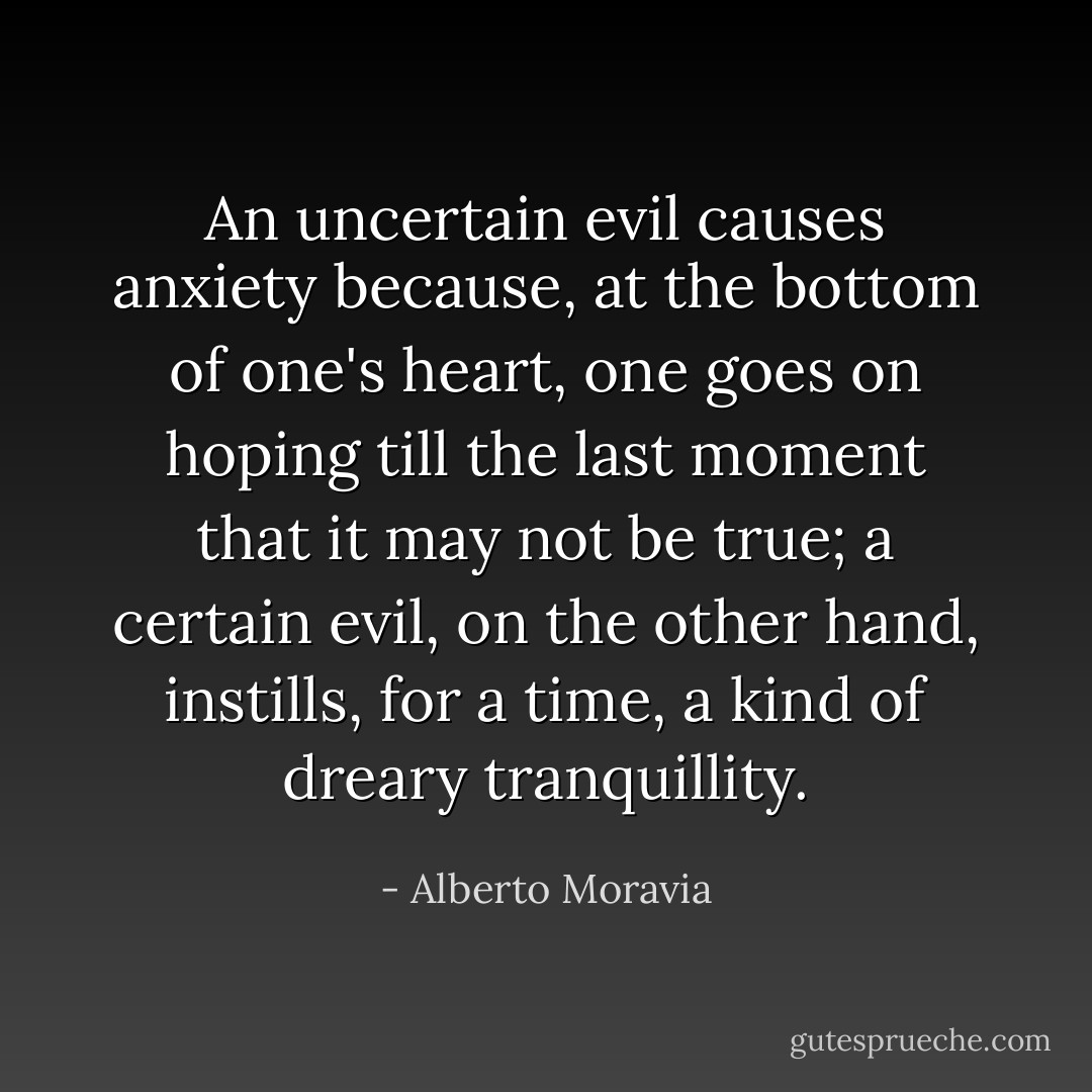 An uncertain evil causes anxiety because, at the bottom of one's heart, one goes on hoping till the last moment that it may not be true; a certain evil, on the other hand, instills, for a time, a kind of dreary tranquillity. - Alberto Moravia