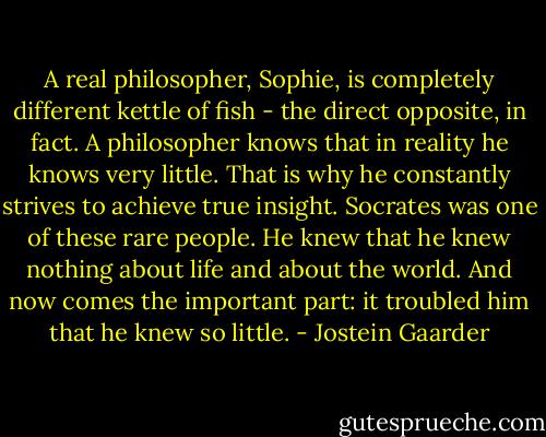 A real philosopher, Sophie, is completely different kettle of fish - the direct opposite, in fact. A philosopher knows that in reality he knows very little. That is why he constantly strives to achieve true insight. Socrates was one of these rare people. He knew that he knew nothing about life and about the world. And now comes the important part: it troubled him that he knew so little. - Jostein Gaarder