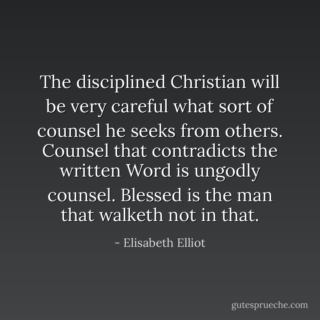 The disciplined Christian will be very careful what sort of counsel he seeks from others. Counsel that contradicts the written Word is ungodly counsel. Blessed is the man that walketh not in that. - Elisabeth Elliot