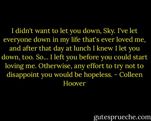 I didn't want to let you down, Sky. I've let everyone down in my life that's ever loved me, and after that day at lunch I knew I let you down, too. So... I left you before you could start loving me. Otherwise, any effort to try not to disappoint you would be hopeless. - Colleen Hoover