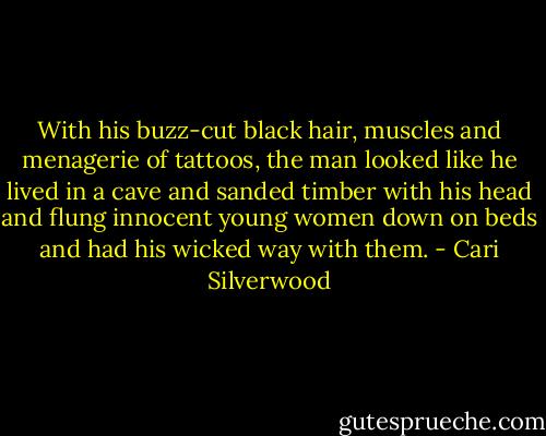 With his buzz-cut black hair, muscles and menagerie of tattoos, the man looked like he lived in a cave and sanded timber with his head and flung innocent young women down on beds and had his wicked way with them. - Cari Silverwood
