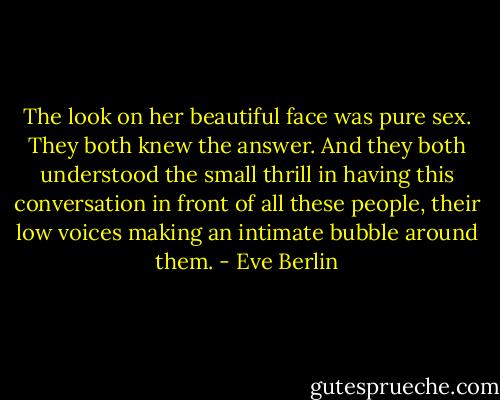 The look on her beautiful face was pure sex. They both knew the answer. And they both understood the small thrill in having this conversation in front of all these people, their low voices making an intimate bubble around them. - Eve Berlin