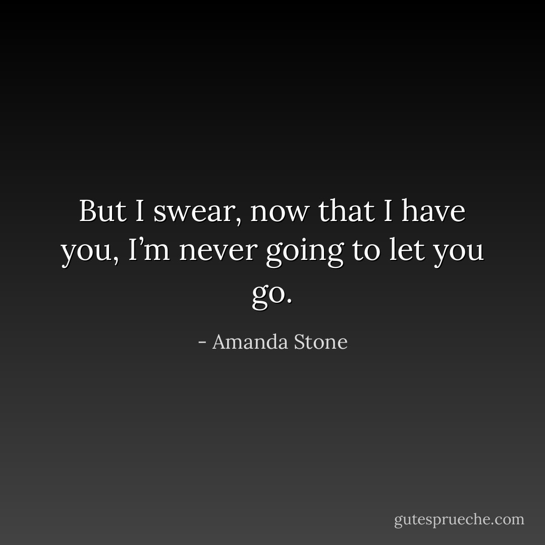 But I swear, now that I have you, I’m never going to let you go. - Amanda Stone