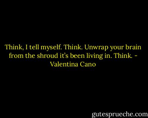 Think, I tell myself.<br />Think.<br />Unwrap your brain from the shroud<br />it’s been living in.<br />Think. - Valentina Cano