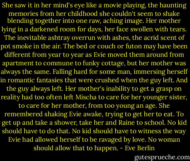 She saw it in her mind's eye like a movie playing, the haunting memories from her childhood she couldn't seem to shake blending together into one raw, aching image. Her mother lying in a darkened room for days, her face swollen with tears. The inevitable ashtray overrun with ashes, the acrid scent of pot smoke in the air. The bed or couch or futon may have been different from year to year as Evie moved them around from apartment to commune to funky cottage, but her mother was always the same. Falling hard for some man, immersing herself in romantic fantasies that were crushed when the guy left. And the guy always left. Her mother's inability to get a grasp on reality had too often left Mischa to care for her younger sister, to care for her mother, from too young an age. She remembered shaking Evie awake, trying to get her to eat. To get up and take a shower, take her and Raine to school. No kid should have to do that. No kid should have to witness the way Evie had allowed herself to be ravaged by love. No woman should allow that to happen. - Eve Berlin