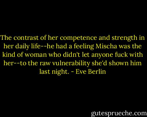 The contrast of her competence and strength in her daily life--he had a feeling Mischa was the kind of woman who didn't let anyone fuck with her--to the raw vulnerability she'd shown him last night. - Eve Berlin