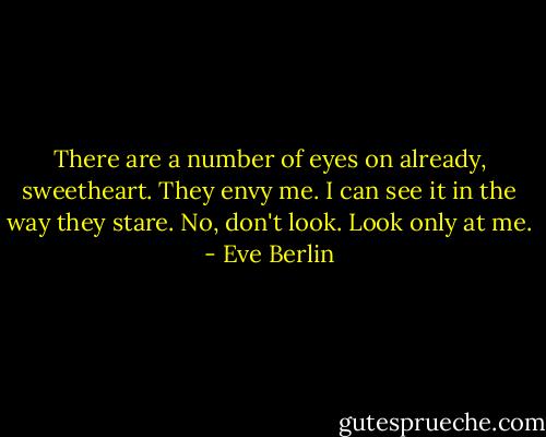 There are a number of eyes on already, sweetheart. They envy me. I can see it in the way they stare. No, don't look. Look only at me. - Eve Berlin