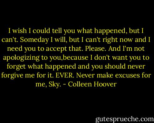 I wish I could tell you what happened, but I can't. Someday I will, but I can't right now and I need you to accept that. Please. And I'm not apologizing to you,because I don't want you to forget what happened and you should never forgive me for it. EVER. Never make excuses for me, Sky. - Colleen Hoover