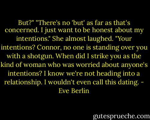 But?"<br />"There's no 'but' as far as that's concerned. I just want to be honest about my intentions."<br />She almost laughed. "Your intentions? Connor, no one is standing over you with a shotgun. When did I strike you as the kind of woman who was worried about anyone's intentions? I know we're not heading into a relationship. I wouldn't even call this dating. - Eve Berlin
