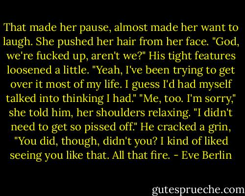 That made her pause, almost made her want to laugh. She pushed her hair from her face. "God, we're fucked up, aren't we?"<br />His tight features loosened a little. "Yeah, I've been trying to get over it most of my life. I guess I'd had myself talked into thinking I had."<br />"Me, too. I'm sorry," she told him, her shoulders relaxing. "I didn't need to get so pissed off."<br />He cracked a grin, "You did, though, didn't you? I kind of liked seeing you like that. All that fire. - Eve Berlin