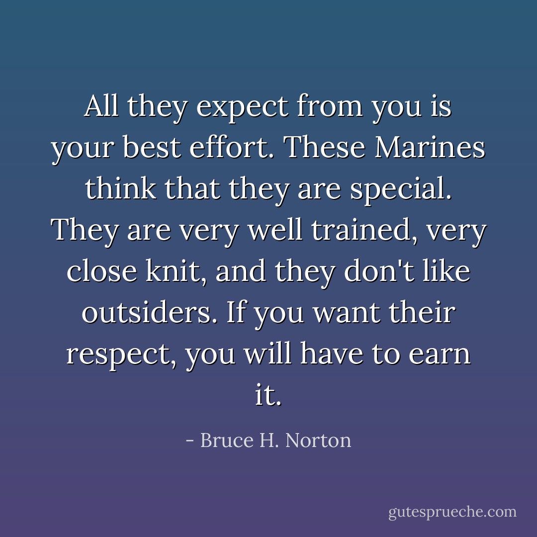 All they expect from you is your best effort. These Marines think that they are special. They are very well trained, very close knit, and they don't like outsiders. If you want their respect, you will have to earn it. - Bruce H. Norton