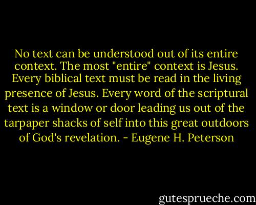 No text can be understood out of its entire context. The most "entire" context is Jesus. Every biblical text must be read in the living presence of Jesus. Every word of the scriptural text is a window or door leading us out of the tarpaper shacks of self into this great outdoors of God's revelation. - Eugene H. Peterson