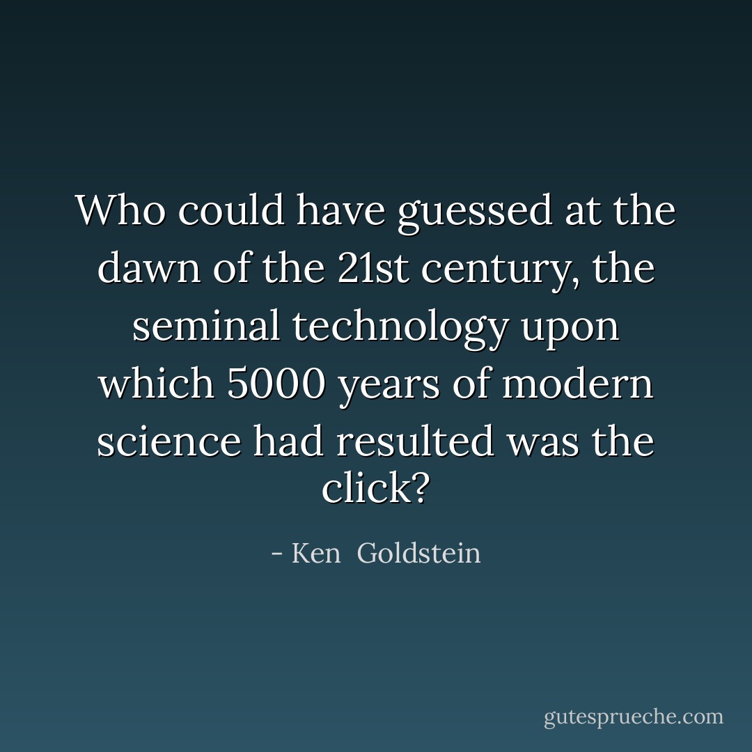 Who could have guessed at the dawn of the 21st century, the seminal technology upon which 5000 years of modern science had resulted was the click? - Ken  Goldstein