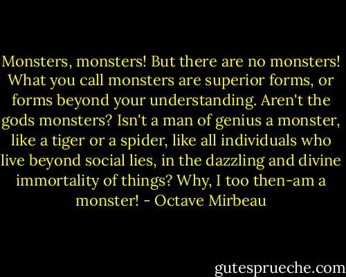 Monsters, monsters! But there are no monsters! What you call monsters are superior forms, or forms beyond your understanding. Aren't the gods monsters? Isn't a man of genius a monster, like a tiger or a spider, like all individuals who live beyond social lies, in the dazzling and divine immortality of things? Why, I too then-am a monster! - Octave Mirbeau