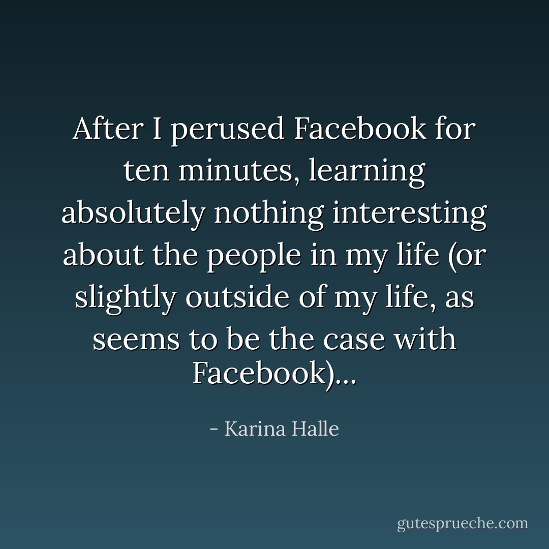 After I perused Facebook for ten minutes, learning absolutely nothing interesting about the people in my life (or slightly outside of my life, as seems to be the case with Facebook)... - Karina Halle