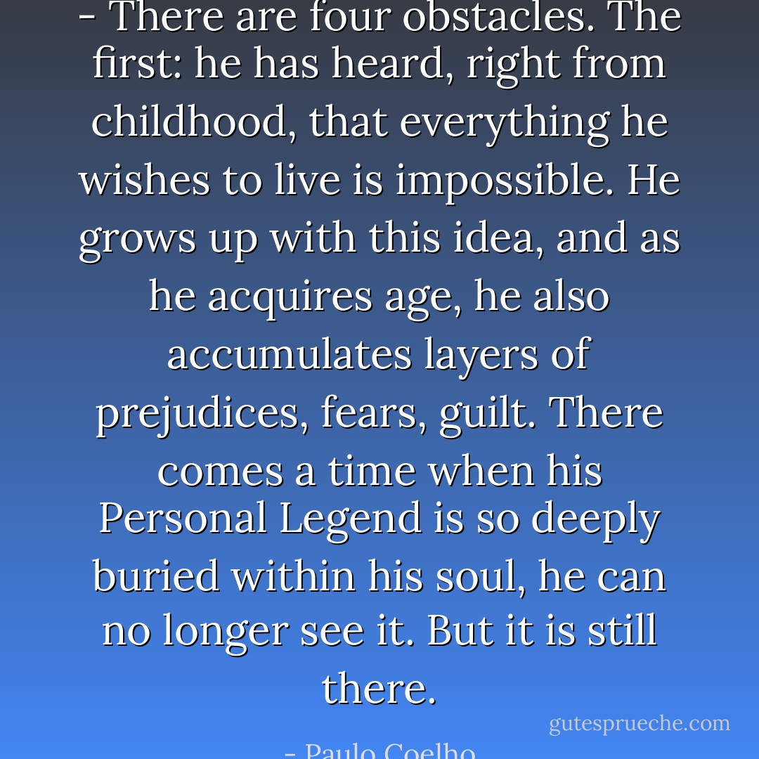 - There are four obstacles. The first: he has heard, right from childhood, that everything he wishes to live is impossible. He grows up with this idea, and as he acquires age, he also accumulates layers of prejudices, fears, guilt. There comes a time when his Personal Legend is so deeply buried within his soul, he can no longer see it. But it is still there. - Paulo Coelho