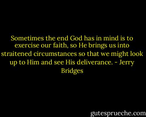 Sometimes the end God has in mind is to exercise our faith, so He brings us into straitened circumstances so that we might look up to Him and see His deliverance. - Jerry Bridges