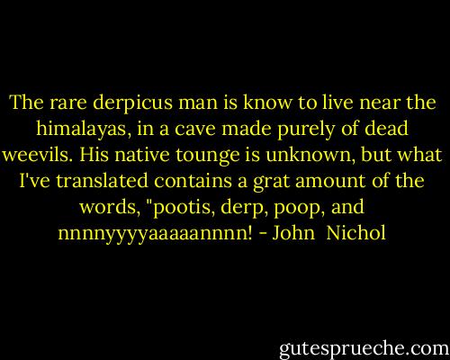The rare derpicus man is know to live near the himalayas, in a cave made purely of dead weevils. His native tounge is unknown, but what I've translated contains a grat amount of the words, "pootis, derp, poop, and nnnnyyyyaaaaannnn! - John  Nichol