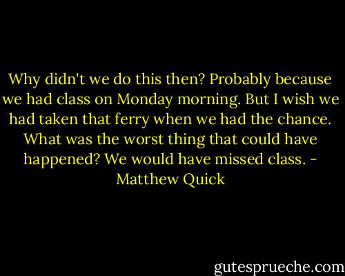 Why didn't we do this then? Probably because we had class on Monday morning. But I wish we had taken that ferry when we had the chance. What was the worst thing that could have happened? We would have missed class. - Matthew Quick