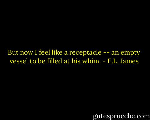 But now I feel like a receptacle -- an empty vessel to be filled at his whim. - E.L. James
