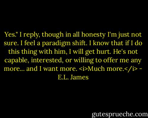 Yes." I reply, though in all honesty I'm just not sure. I feel a paradigm shift. I know that if I do this thing with him, I will get hurt. He's not capable, interested, or willing to offer me any more... and I want more. <i>Much more.</i> - E.L. James