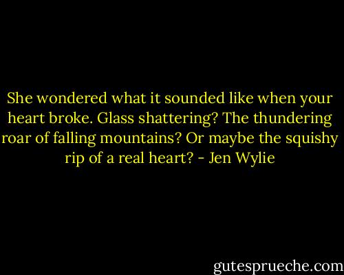 She wondered what it sounded like when your heart broke. Glass shattering? The thundering roar of falling mountains? Or maybe the squishy rip of a real heart? - Jen Wylie