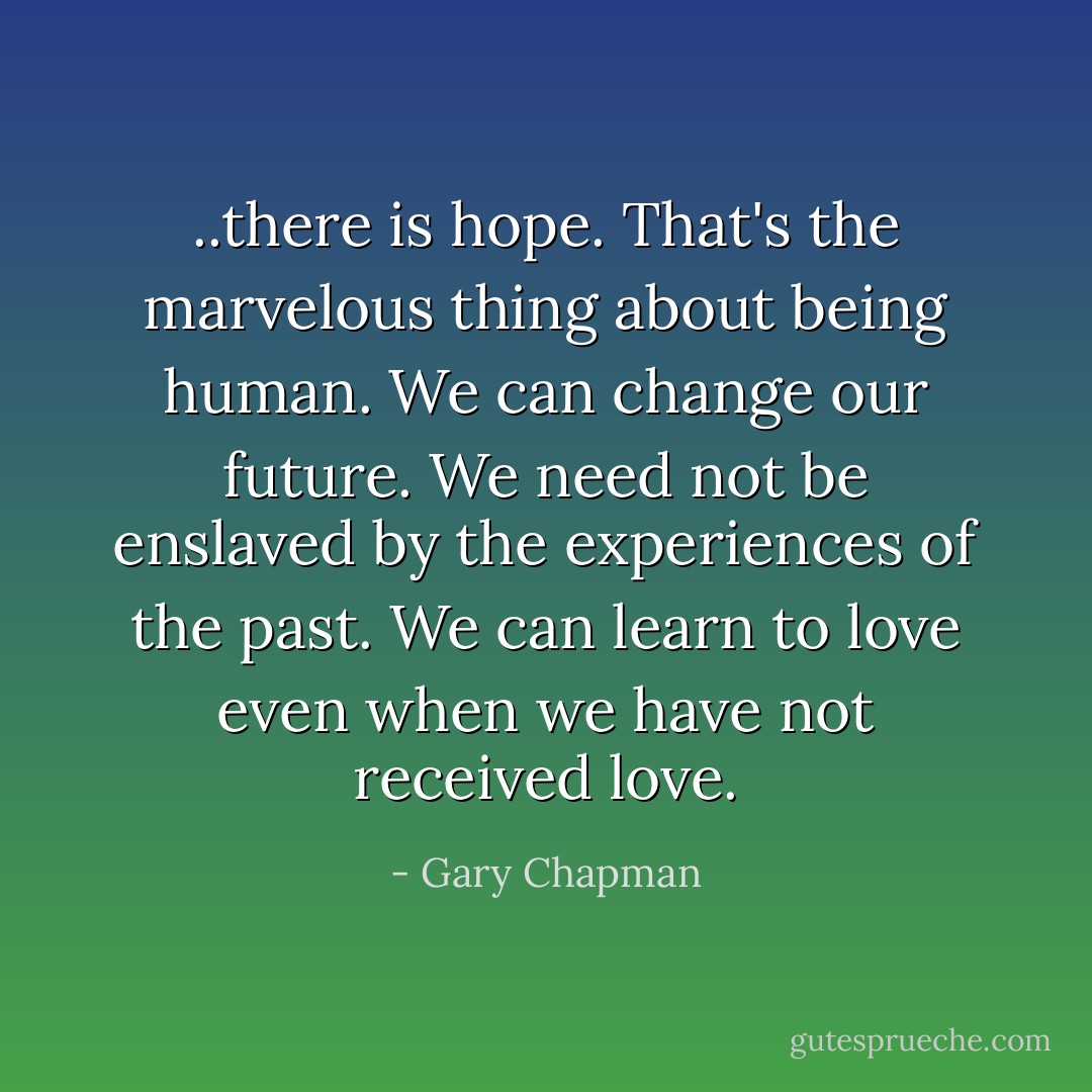 ..there is hope. That's the marvelous thing about being human. We can change our future. We need not be enslaved by the experiences of the past. We can learn to love even when we have not received love. - Gary Chapman