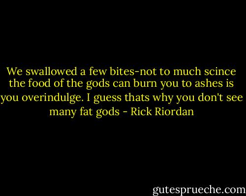 We swallowed a few bites-not to much scince the food of the gods can burn you to ashes is you overindulge. I guess thats why you don't see many fat gods - Rick Riordan