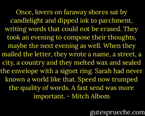Once, lovers on faraway shores sat by candlelight and dipped ink to parchment, writing words that could not be erased. They took an evening to compose their thoughts, maybe the next evening as well. When they mailed the letter, they wrote a name, a street, a city, a country and they melted wax and sealed the envelope with a signet ring.<br />Sarah had never known a world like that. Speed now trumped the quality of words. A fast send was more important. - Mitch Albom