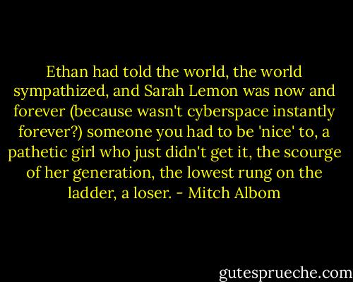Ethan had told the world, the world sympathized, and Sarah Lemon was now and forever (because wasn't cyberspace instantly forever?) someone you had to be 'nice' to, a pathetic girl who just didn't get it, the scourge of her generation, the lowest rung on the ladder, a loser. - Mitch Albom