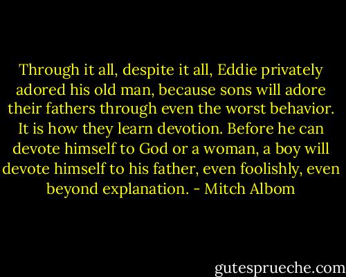 Through it all, despite it all, Eddie privately adored his old man, because sons will adore their fathers through even the worst behavior. It is how they learn devotion. Before he can devote himself to God or a woman, a boy will devote himself to his father, even foolishly, even beyond explanation. - Mitch Albom