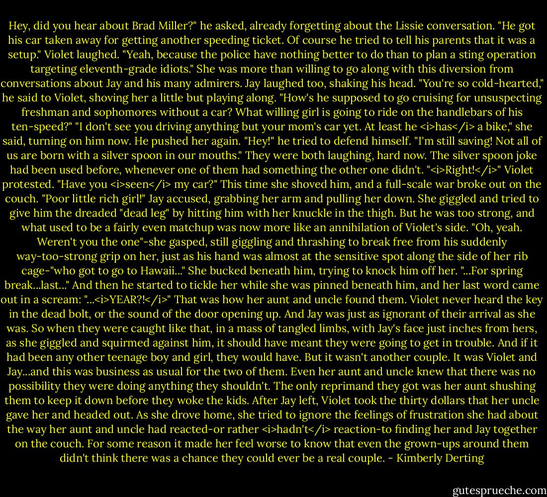 Hey, did you hear about Brad Miller?" he asked, already forgetting about the Lissie conversation. "He got his car taken away for getting another speeding ticket. Of course he tried to tell his parents that it was a setup."<br />Violet laughed. "Yeah, because the police have nothing better to do than to plan a sting operation targeting eleventh-grade idiots." She was more than willing to go along with this diversion from conversations about Jay and his many admirers.<br />Jay laughed too, shaking his head. "You're so cold-hearted," he said to Violet, shoving her a little but playing along. "How's he supposed to go cruising for unsuspecting freshman and sophomores without a car? What willing girl is going to ride on the handlebars of his ten-speed?"<br />"I don't see you driving anything but your mom's car yet. At least he <i>has</i> a bike," she said, turning on him now.<br />He pushed her again. "Hey!" he tried to defend himself. "I'm still saving! Not all of us are born with a silver spoon in our mouths."<br />They were both laughing, hard now. The silver spoon joke had been used before, whenever one of them had something the other one didn't.<br />"<i>Right!</i>" Violet protested. "Have you <i>seen</i> my car?" This time she shoved him, and a full-scale war broke out on the couch.<br />"Poor little rich girl!" Jay accused, grabbing her arm and pulling her down.<br />She giggled and tried to give him the dreaded "dead leg" by hitting him with her knuckle in the thigh. But he was too strong, and what used to be a fairly even matchup was now more like an annihilation of Violet's side.<br />"Oh, yeah. Weren't you the one"-she gasped, still giggling and thrashing to break free from his suddenly way-too-strong grip on her, just as his hand was almost at the sensitive spot along the side of her rib cage-"who got to go to Hawaii..." She bucked beneath him, trying to knock him off her. "...For spring break...last..." And then he started to tickle her while she was pinned beneath him, and her last word came out in a scream: "...<i>YEAR?!</i>"<br />That was how her aunt and uncle found them.<br />Violet never heard the key in the dead bolt, or the sound of the door opening up. And Jay was just as ignorant of their arrival as she was. So when they were caught like that, in a mass of tangled limbs, with Jay's face just inches from hers, as she giggled and squirmed against him, it should have meant they were going to get in trouble. And if it had been any other teenage boy and girl, they would have.<br />But it wasn't another couple. It was Violet and Jay...and this was business as usual for the two of them.<br />Even her aunt and uncle knew that there was no possibility they were doing anything they shouldn't. The only reprimand they got was her aunt shushing them to keep it down before they woke the kids.<br />After Jay left, Violet took the thirty dollars that her uncle gave her and headed out.<br />As she drove home, she tried to ignore the feelings of frustration she had about the way her aunt and uncle had reacted-or rather <i>hadn't</i> reaction-to finding her and Jay together on the couch. For some reason it made her feel worse to know that even the grown-ups around them didn't think there was a chance they could ever be a real couple. - Kimberly Derting