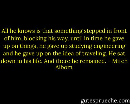 All he knows is that something stepped in front of him, blocking his way, until in time he gave up on things, he gave up studying engineering and he gave up on the idea of traveling. He sat down in his life. And there he remained. - Mitch Albom