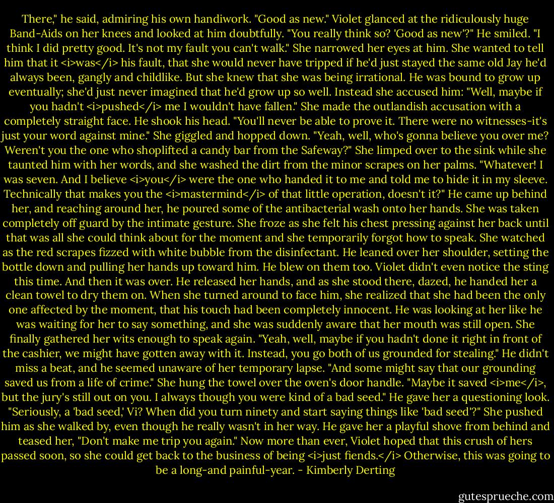 There," he said, admiring his own handiwork. "Good as new."<br />Violet glanced at the ridiculously huge Band-Aids on her knees and looked at him doubtfully. "You really think so? 'Good as new'?"<br />He smiled. "I think I did pretty good. It's not my fault you can't walk."<br />She narrowed her eyes at him. She wanted to tell him that it <i>was</i> his fault, that she would never have tripped if he'd just stayed the same old Jay he'd always been, gangly and childlike. But she knew that she was being irrational. He was bound to grow up eventually; she'd just never imagined that he'd grow up so well. Instead she accused him: "Well, maybe if you hadn't <i>pushed</i> me I wouldn't have fallen." She made the outlandish accusation with a completely straight face.<br />He shook his head. "You'll never be able to prove it. There were no witnesses-it's just your word against mine."<br />She giggled and hopped down. "Yeah, well, who's gonna believe you over me? Weren't you the one who shoplifted a candy bar from the Safeway?" She limped over to the sink while she taunted him with her words, and she washed the dirt from the minor scrapes on her palms.<br />"Whatever! I was seven. And I believe <i>you</i> were the one who handed it to me and told me to hide it in my sleeve. Technically that makes you the <i>mastermind</i> of that little operation, doesn't it?" He came up behind her, and reaching around her, he poured some of the antibacterial wash onto her hands.<br />She was taken completely off guard by the intimate gesture. She froze as she felt his chest pressing against her back until that was all she could think about for the moment and she temporarily forgot how to speak. She watched as the red scrapes fizzed with white bubble from the disinfectant. He leaned over her shoulder, setting the bottle down and pulling her hands up toward him. He blew on them too. Violet didn't even notice the sting this time.<br />And then it was over. He released her hands, and as she stood there, dazed, he handed her a clean towel to dry them on.<br />When she turned around to face him, she realized that she had been the only one affected by the moment, that his touch had been completely innocent.<br />He was looking at her like he was waiting for her to say something, and she was suddenly aware that her mouth was still open. She finally gathered her wits enough to speak again. "Yeah, well, maybe if you hadn't done it right in front of the cashier, we might have gotten away with it. Instead, you go both of us grounded for stealing."<br />He didn't miss a beat, and he seemed unaware of her temporary lapse. "And some might say that our grounding saved us from a life of crime."<br />She hung the towel over the oven's door handle. "Maybe it saved <i>me</i>, but the jury's still out on you. I always though you were kind of a bad seed."<br />He gave her a questioning look. "Seriously, a 'bad seed,' Vi? When did you turn ninety and start saying things like 'bad seed'?"<br />She pushed him as she walked by, even though he really wasn't in her way. He gave her a playful shove from behind and teased her, "Don't make me trip you again."<br />Now more than ever, Violet hoped that this crush of hers passed soon, so she could get back to the business of being <i>just fiends.</i> Otherwise, this was going to be a long-and painful-year. - Kimberly Derting