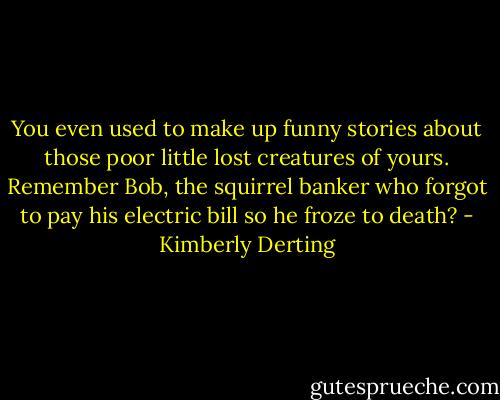 You even used to make up funny stories about those poor little lost creatures of yours. Remember Bob, the squirrel banker who forgot to pay his electric bill so he froze to death? - Kimberly Derting