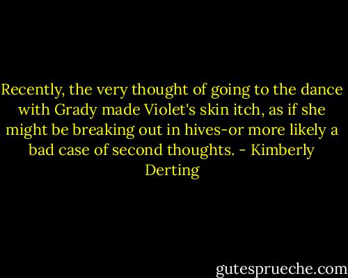 Recently, the very thought of going to the dance with Grady made Violet's skin itch, as if she might be breaking out in hives-or more likely a bad case of second thoughts. - Kimberly Derting