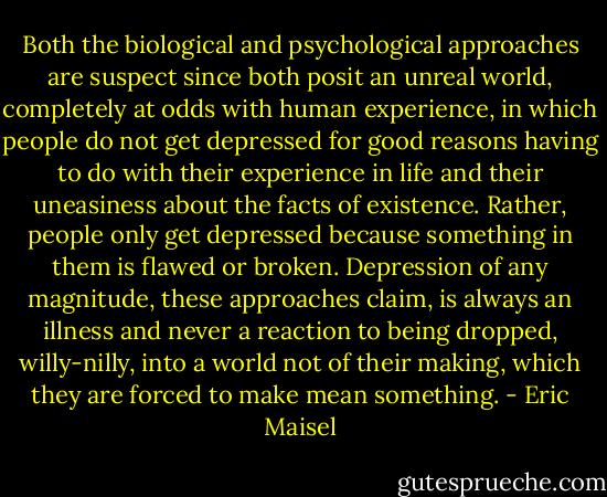 Both the biological and psychological approaches are suspect since both posit an unreal world, completely at odds with human experience, in which people do not get depressed for good reasons having to do with their experience in life and their uneasiness about the facts of existence. Rather, people only get depressed because something in them is flawed or broken. Depression of any magnitude, these approaches claim, is always an illness and never a reaction to being dropped, willy-nilly, into a world not of their making, which they are forced to make mean something. - Eric Maisel