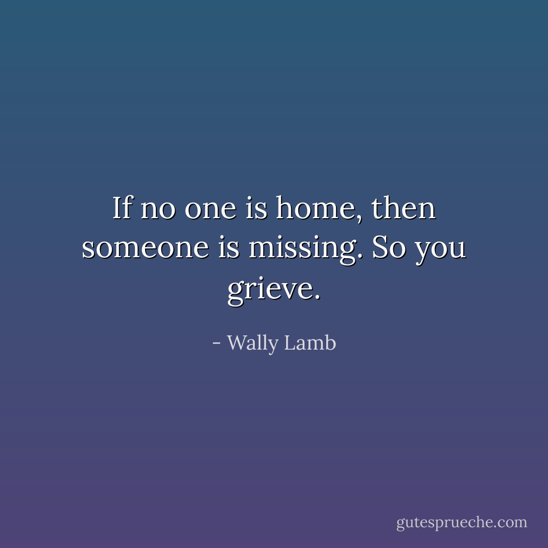 If no one is home, then someone is missing. So you grieve. - Wally Lamb