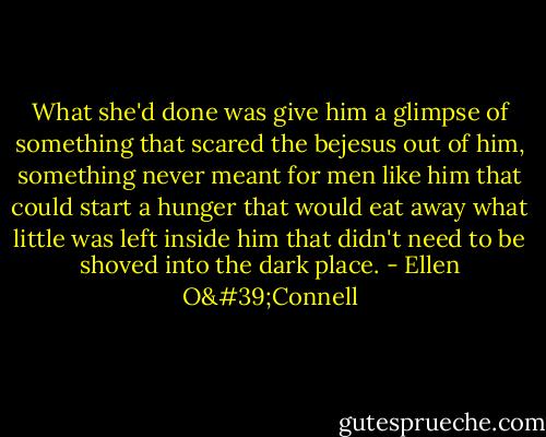 What she'd done was give him a glimpse of something that scared the bejesus out of him, something never meant for men like him that could start a hunger that would eat away what little was left inside him that didn't need to be shoved into the dark place. - Ellen O'Connell