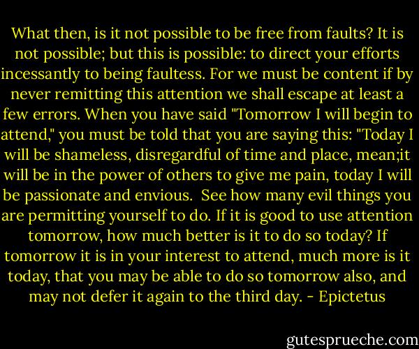 What then, is it not possible to be free from faults? It is not possible; but this is possible: to direct your efforts incessantly to being faultess. For we must be content if by never remitting this attention we shall escape at least a few errors. When you have said "Tomorrow I will begin to attend," you must be told that you are saying this: "Today I will be shameless, disregardful of time and place, mean;it will be in the power of others to give me pain, today I will be passionate and envious.<br /><br />See how many evil things you are permitting yourself to do. If it is good to use attention tomorrow, how much better is it to do so today? If tomorrow it is in your interest to attend, much more is it today, that you may be able to do so tomorrow also, and may not defer it again to the third day. - Epictetus