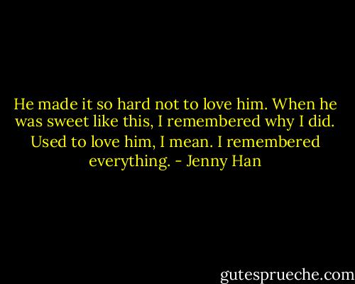 He made it so hard not to love him. When he was sweet like this, I remembered why I did. Used to love him, I mean. I remembered everything. - Jenny Han