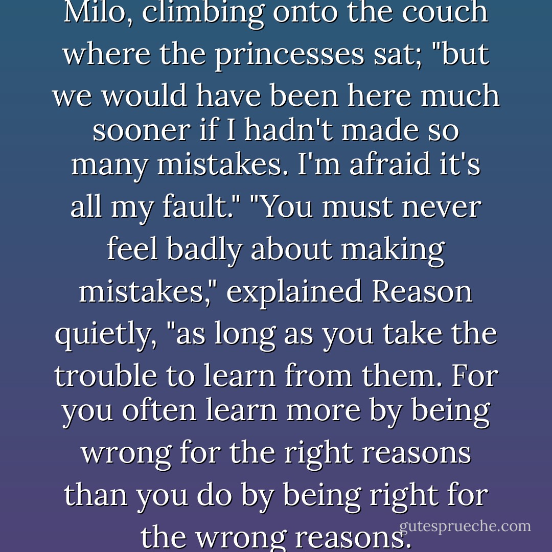It has been a long trip," said Milo, climbing onto the couch where the princesses sat; "but we would have been here much sooner if I hadn't made so many mistakes. I'm afraid it's all my fault."<br />"You must never feel badly about making mistakes," explained Reason quietly, "as long as you take the trouble to learn from them. For you often learn more by being wrong for the right reasons than you do by being right for the wrong reasons. - Norton Juster