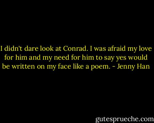I didn't dare look at Conrad. I was afraid my love for him and my need for him to say yes would be written on my face like a poem. - Jenny Han