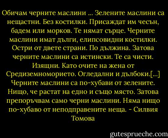 Обичам черните маслини ... Зелените маслини са нещастни. Без костилки. Присаждат им чесън, бадем или морков. Те нямат сърце. Черните маслини имат дълги, елипсовидни костилки. Остри от двете страни. По дължина. Затова черните маслини са истински. Те са чисти. Изящни. Като очите на жена от Средиземноморието. Огледални и дълбоки.[...]<br />Черните маслини са по-хубави от зелените. Нищо, че растат на едно и също място. Затова препоръчвам само черни маслини. Няма нищо по-хубаво от неподправените неща. - Силвия Томова
