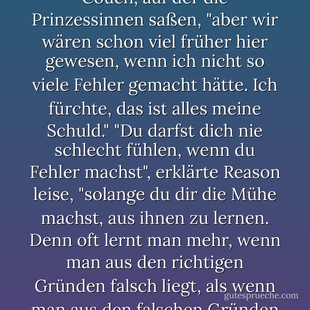 Es war eine lange Reise", sagte Milo und kletterte auf die Couch, auf der die Prinzessinnen saßen, "aber wir wären schon viel früher hier gewesen, wenn ich nicht so viele Fehler gemacht hätte. Ich fürchte, das ist alles meine Schuld."<br />"Du darfst dich nie schlecht fühlen, wenn du Fehler machst", erklärte Reason leise, "solange du dir die Mühe machst, aus ihnen zu lernen. Denn oft lernt man mehr, wenn man aus den richtigen Gründen falsch liegt, als wenn man aus den falschen Gründen richtig liegt. - Norton Juster<