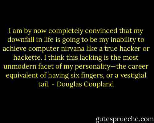 I am by now completely convinced that my downfall in life is going to be my inability to achieve computer nirvana like a true hacker or hackette. I think this lacking is the most unmodern facet of my personality—the career equivalent of having six fingers, or a vestigial tail. - Douglas Coupland