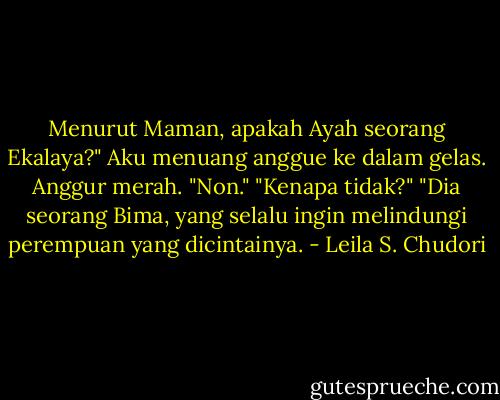 Menurut Maman, apakah Ayah seorang Ekalaya?"<br />Aku menuang anggue ke dalam gelas. Anggur merah.<br />"Non."<br />"Kenapa tidak?"<br />"Dia seorang Bima, yang selalu ingin melindungi perempuan yang dicintainya. - Leila S. Chudori