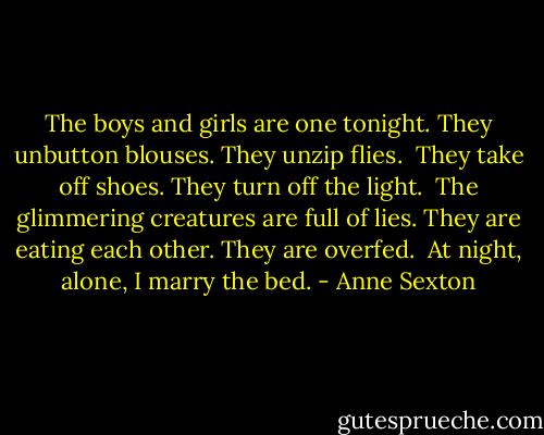 The boys and girls are one tonight.<br />They unbutton blouses. They unzip flies. <br />They take off shoes. They turn off the light. <br />The glimmering creatures are full of lies.<br />They are eating each other. They are overfed. <br />At night, alone, I marry the bed. - Anne Sexton